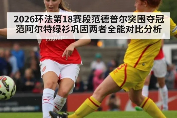 2026环法第18赛段范德普尔突围夺冠 范阿尔特绿衫巩固两者全能对比分析